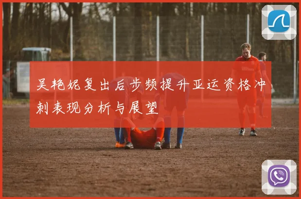 吴艳妮复出后步频提升亚运资格冲刺表现分析与展望