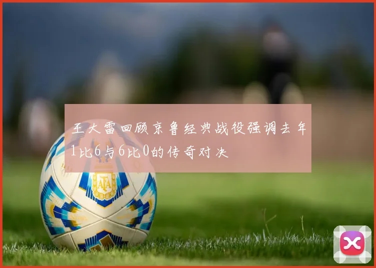 王大雷回顾京鲁经典战役强调去年1比6与6比0的传奇对决