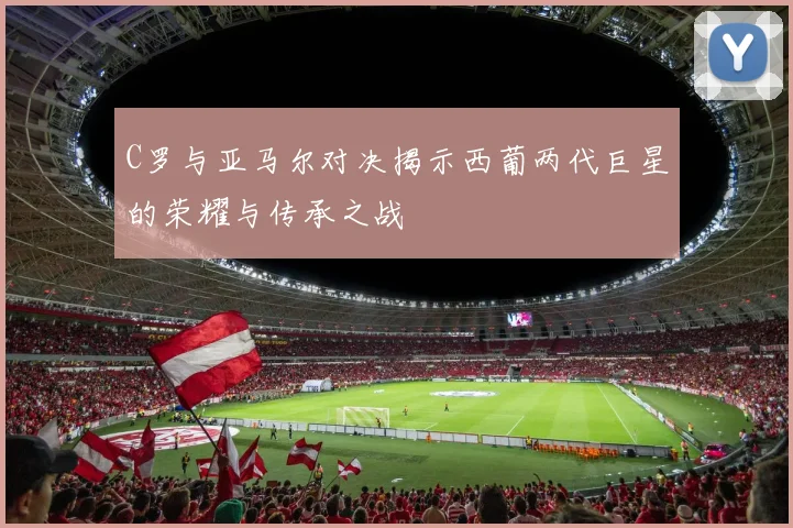 C罗与亚马尔对决揭示西葡两代巨星的荣耀与传承之战