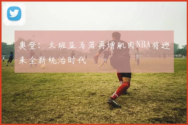 奥登：文班亚马若再增肌肉NBA将迎来全新统治时代