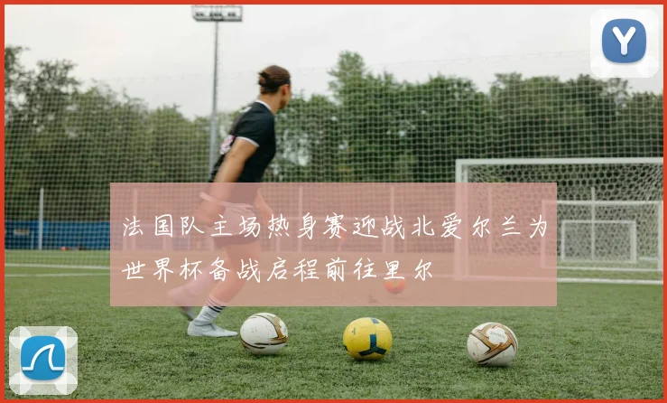 法国队主场热身赛迎战北爱尔兰为世界杯备战启程前往里尔