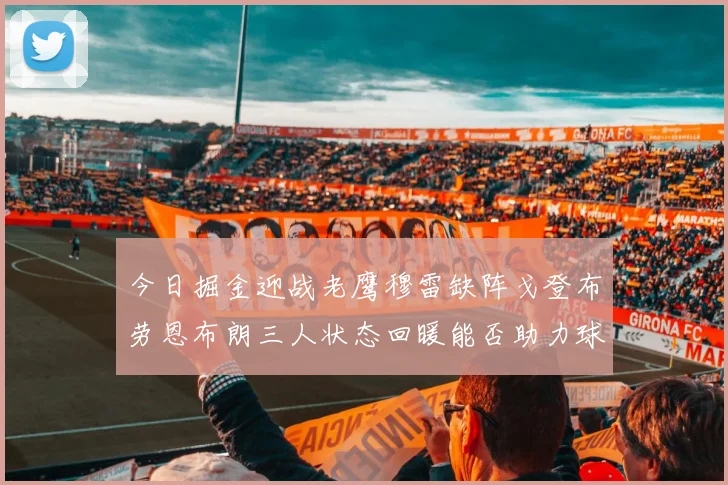 今日掘金迎战老鹰穆雷缺阵戈登布劳恩布朗三人状态回暖能否助力球队取胜
