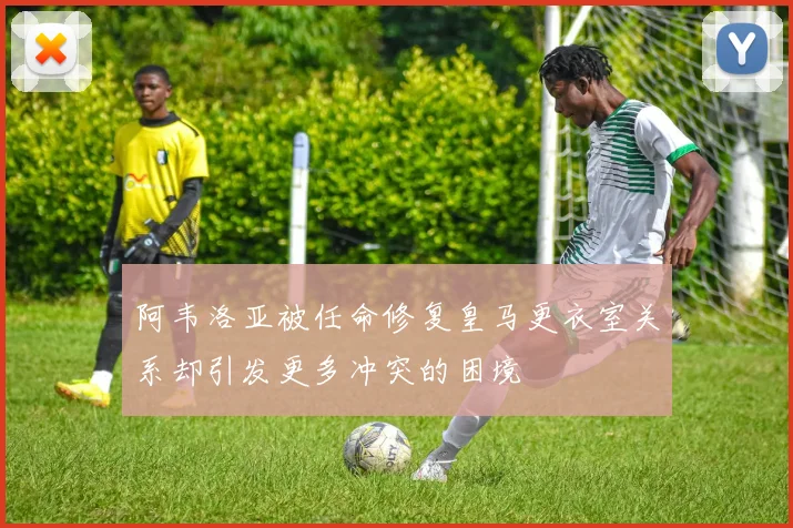 阿韦洛亚被任命修复皇马更衣室关系却引发更多冲突的困境