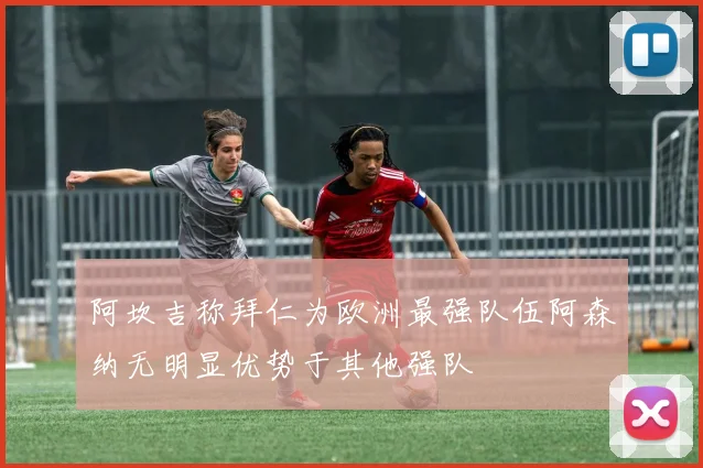 阿坎吉称拜仁为欧洲最强队伍阿森纳无明显优势于其他强队