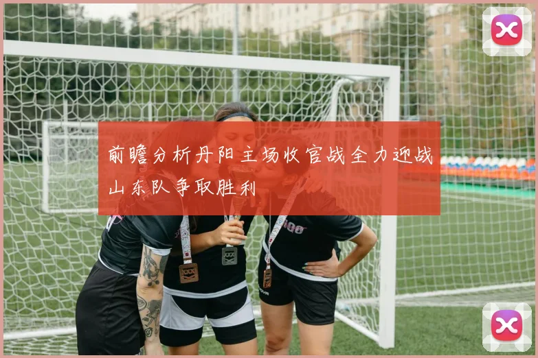 前瞻分析丹阳主场收官战全力迎战山东队争取胜利