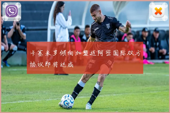 卡塞米罗倾向加盟迈阿密国际双方协议即将达成