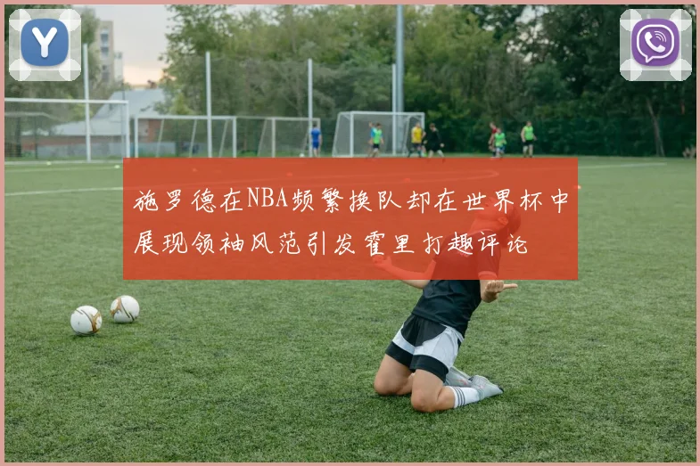 施罗德在NBA频繁换队却在世界杯中展现领袖风范引发霍里打趣评论