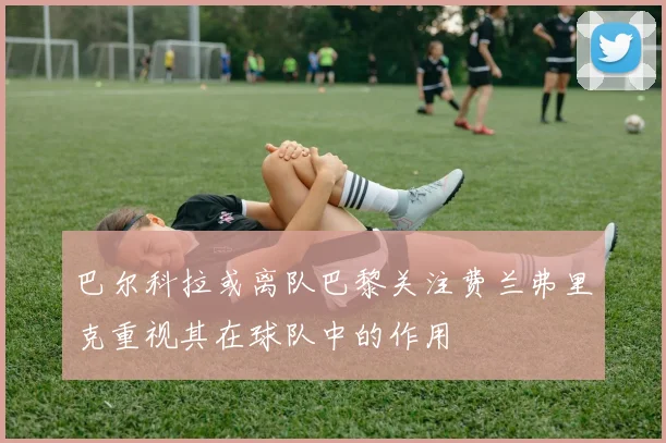 巴尔科拉或离队巴黎关注费兰弗里克重视其在球队中的作用