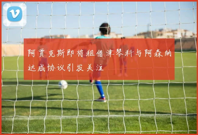 阿贾克斯即将租借津琴科与阿森纳达成协议引发关注