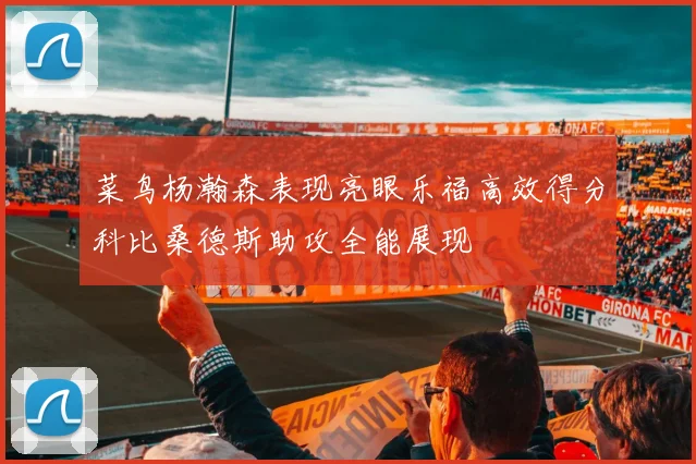 菜鸟杨瀚森表现亮眼乐福高效得分科比桑德斯助攻全能展现