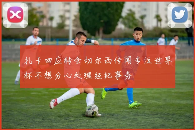 扎卡回应转会切尔西传闻专注世界杯不想分心处理经纪事务