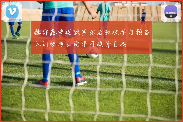 魏祥鑫重返欧塞尔后积极参与预备队训练与法语学习提升自我