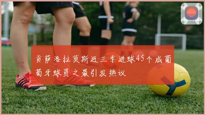 贡萨洛拉莫斯近三季进球45个成葡萄牙球员之最引发热议