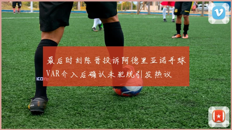 最后时刻陈晋投诉阿德里亚诺手球VAR介入后确认未犯规引发热议