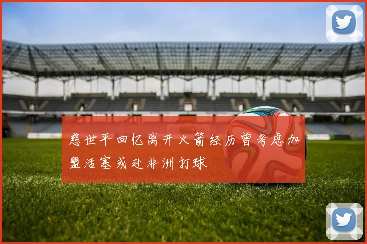 慈世平回忆离开火箭经历曾考虑加盟活塞或赴非洲打球