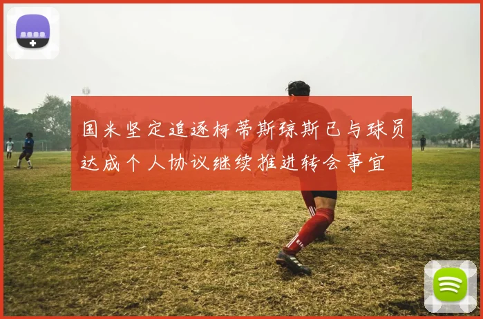 国米坚定追逐柯蒂斯琼斯已与球员达成个人协议继续推进转会事宜