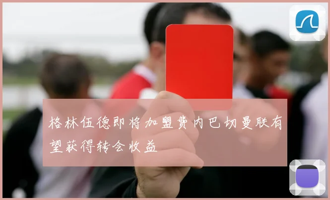 格林伍德即将加盟费内巴切曼联有望获得转会收益