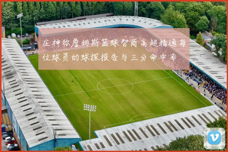 庄神称詹姆斯篮球智商高超精通每位球员的球探报告与三分命中率