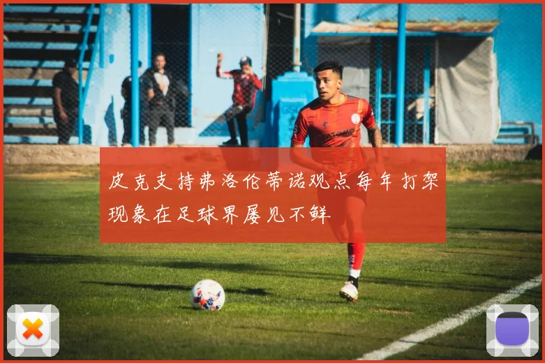 皮克支持弗洛伦蒂诺观点每年打架现象在足球界屡见不鲜