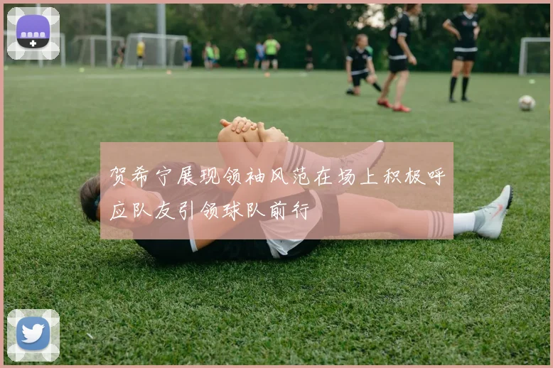 贺希宁展现领袖风范在场上积极呼应队友引领球队前行