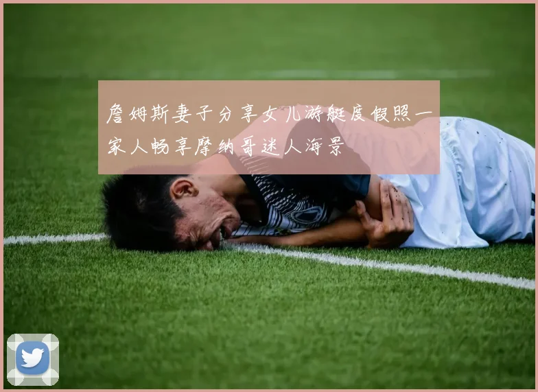 詹姆斯妻子分享女儿游艇度假照一家人畅享摩纳哥迷人海景