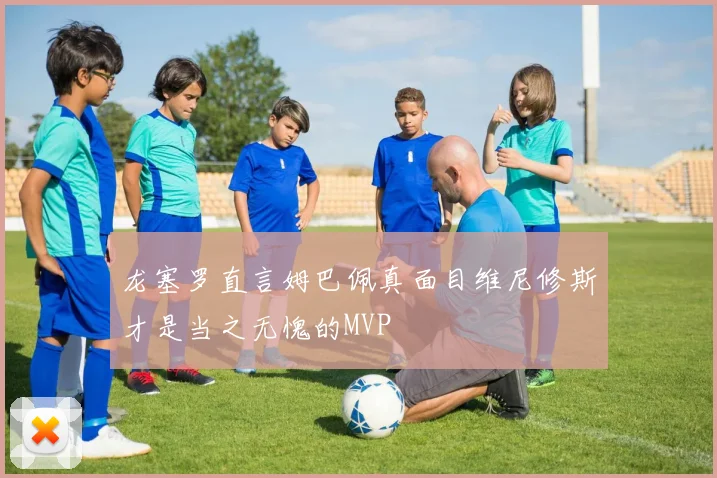 龙塞罗直言姆巴佩真面目维尼修斯才是当之无愧的MVP