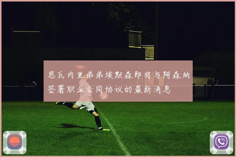 恩瓦内里弟弟埃默森即将与阿森纳签署职业合同协议的最新消息