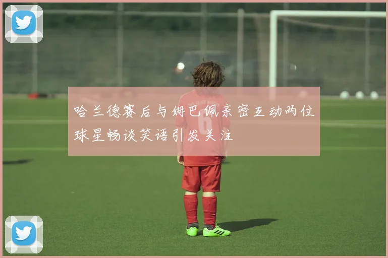 哈兰德赛后与姆巴佩亲密互动两位球星畅谈笑语引发关注