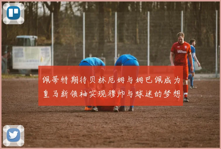 佩蒂特期待贝林厄姆与姆巴佩成为皇马新领袖实现穆帅与球迷的梦想